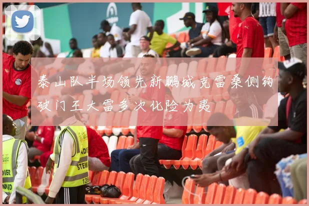 泰山队半场领先新鹏城克雷桑侧钩破门王大雷多次化险为夷