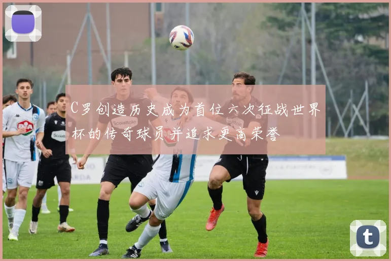 C罗创造历史成为首位六次征战世界杯的传奇球员并追求更高荣誉
