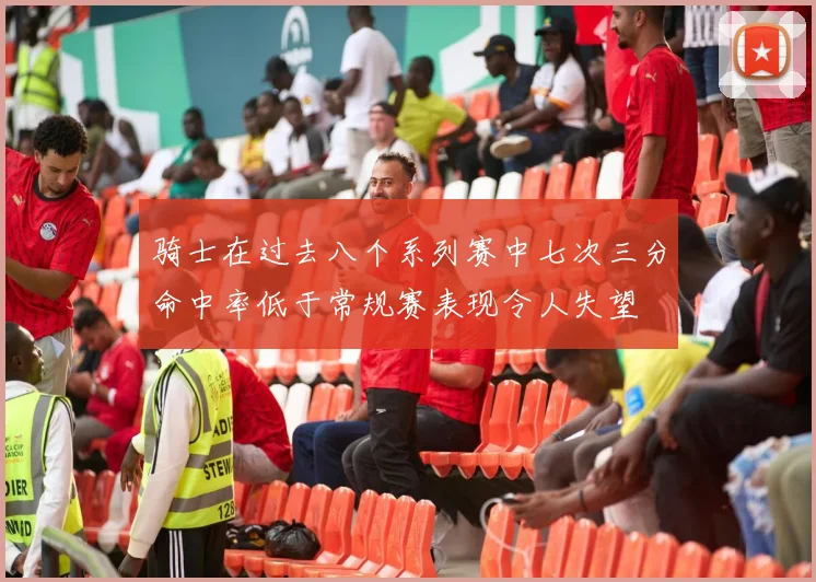 骑士在过去八个系列赛中七次三分命中率低于常规赛表现令人失望