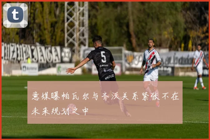 意媒曝帕瓦尔与齐沃关系紧张不在未来规划之中
