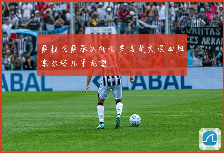 萨拉戈萨承认转会罗马是失误回归塞尔塔几乎无望