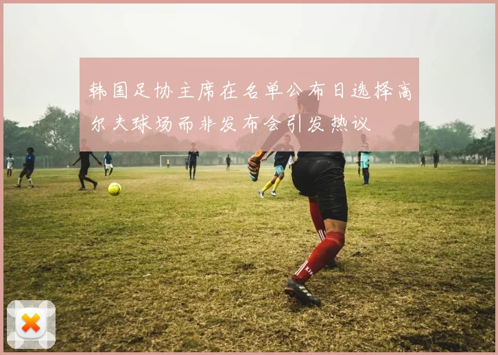 韩国足协主席在名单公布日选择高尔夫球场而非发布会引发热议