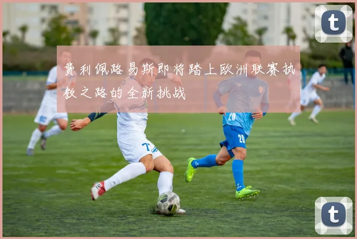 费利佩路易斯即将踏上欧洲联赛执教之路的全新挑战