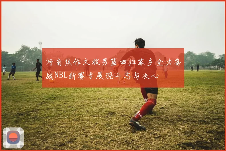 河南焦作文旅男篮回归家乡全力备战NBL新赛季展现斗志与决心