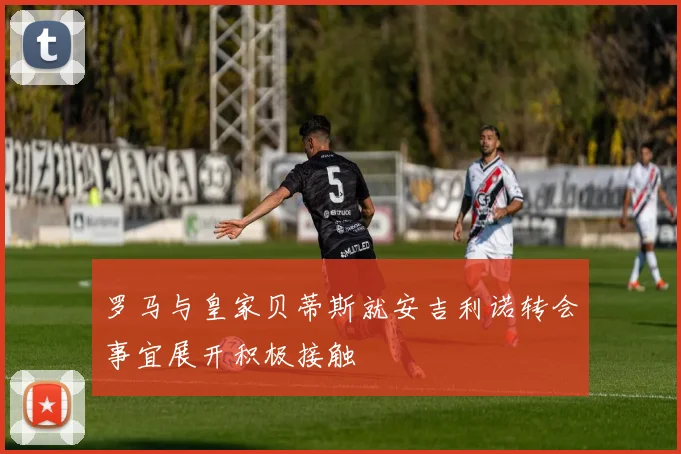 罗马与皇家贝蒂斯就安吉利诺转会事宜展开积极接触