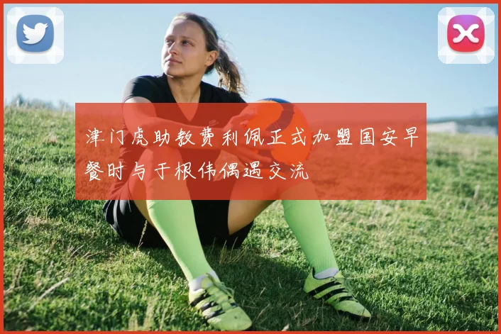 津门虎助教费利佩正式加盟国安早餐时与于根伟偶遇交流