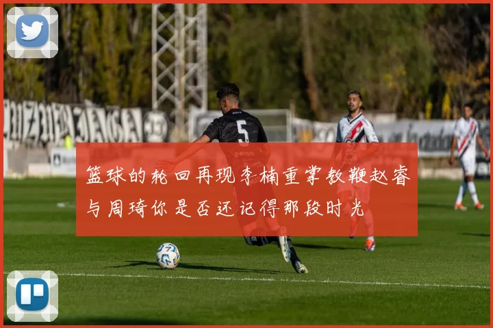 篮球的轮回再现李楠重掌教鞭赵睿与周琦你是否还记得那段时光