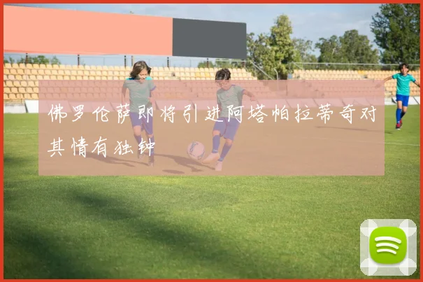 佛罗伦萨即将引进阿塔帕拉蒂奇对其情有独钟