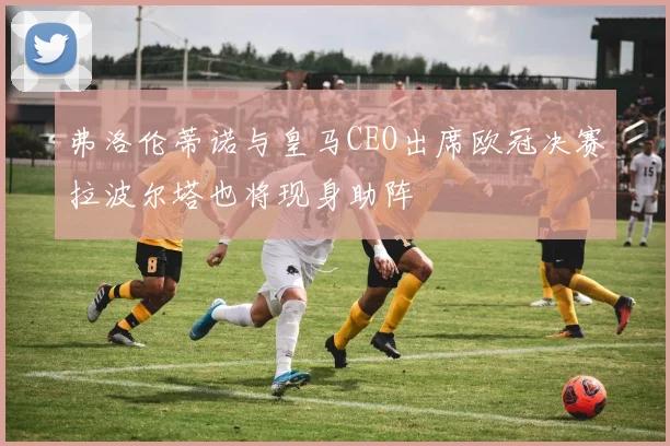 弗洛伦蒂诺与皇马CEO出席欧冠决赛拉波尔塔也将现身助阵